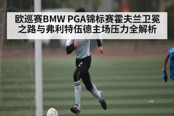 欧巡赛BMW PGA锦标赛霍夫兰卫冕之路与弗利特伍德主场压力全解析