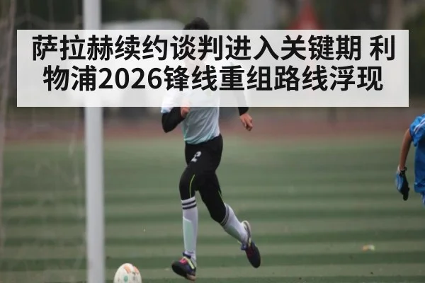 萨拉赫续约谈判进入关键期 利物浦2026锋线重组路线浮现